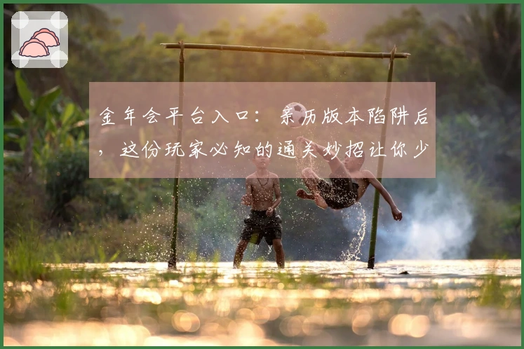 金年会平台入口：亲历版本陷阱后，这份玩家必知的通关妙招让你少走弯路