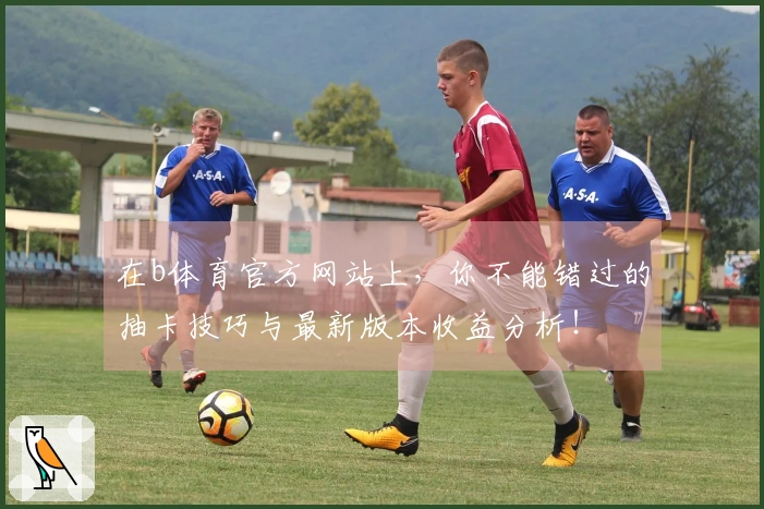 在b体育官方网站上，你不能错过的抽卡技巧与最新版本收益分析！
