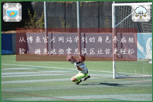 从博鱼官方网站学到的角色养成经验，避免这些常见误区让你更轻松晋级
