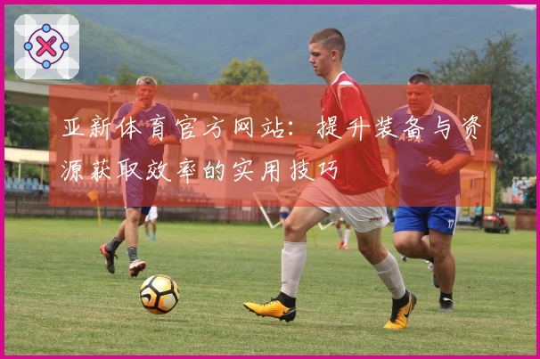 亚新体育官方网站：提升装备与资源获取效率的实用技巧